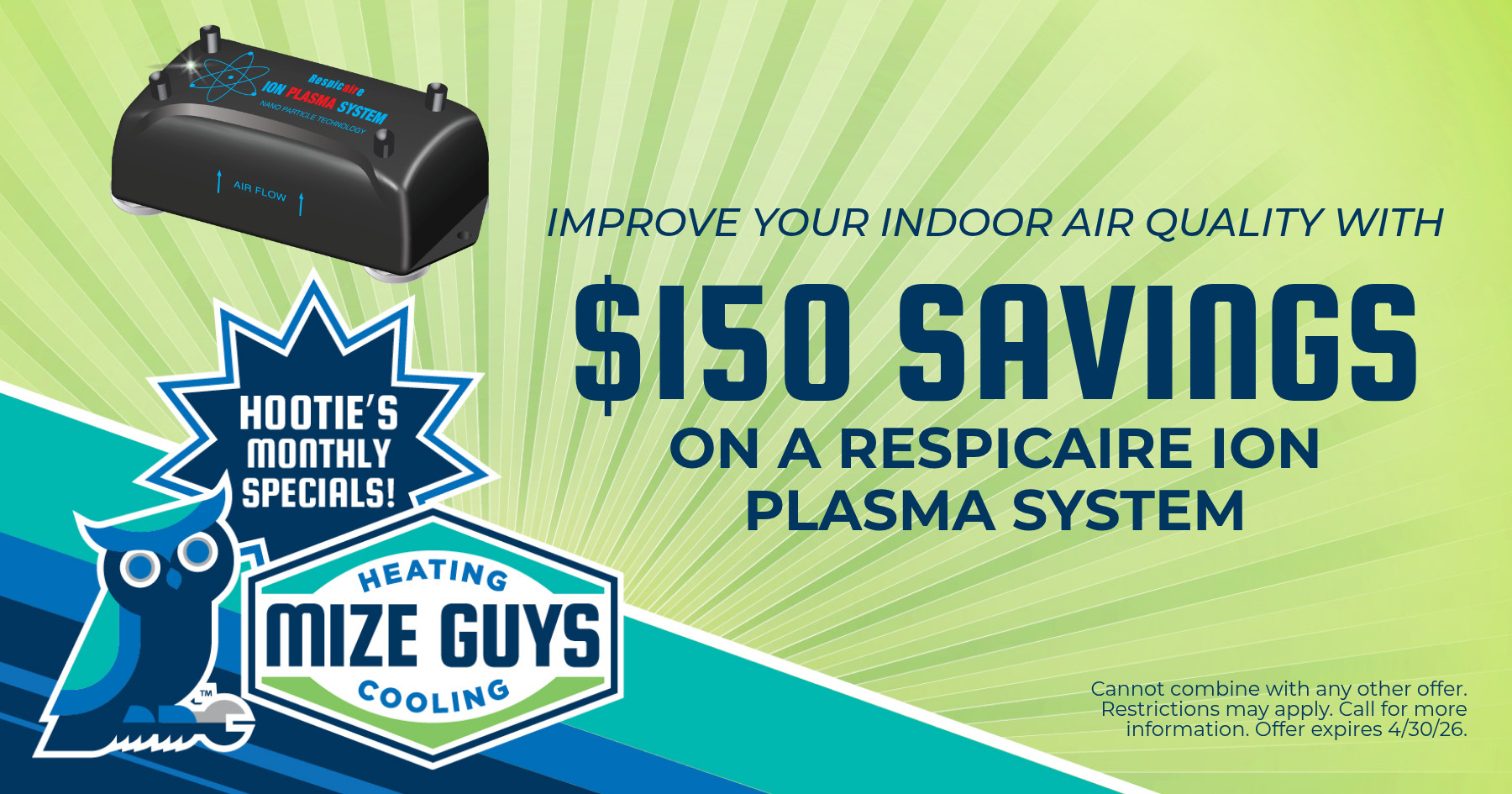 $150 savings on a Respicaire ion plasma system to improve indoor air quality from Mize Guys Heating & Cooling. Hootie’s Monthly Special. Cannot be combined with other offers. Offer expires April 30, 2026. Restrictions may apply; call for details.